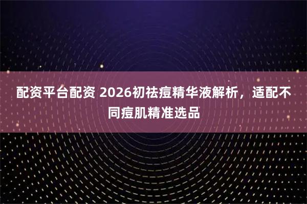 配资平台配资 2026初祛痘精华液解析，适配不同痘肌精准选品