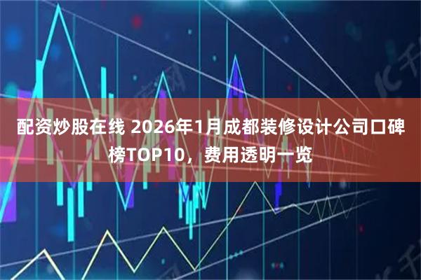 配资炒股在线 2026年1月成都装修设计公司口碑榜TOP10，费用透明一览