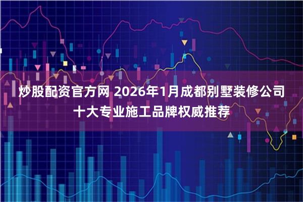 炒股配资官方网 2026年1月成都别墅装修公司十大专业施工品牌权威推荐