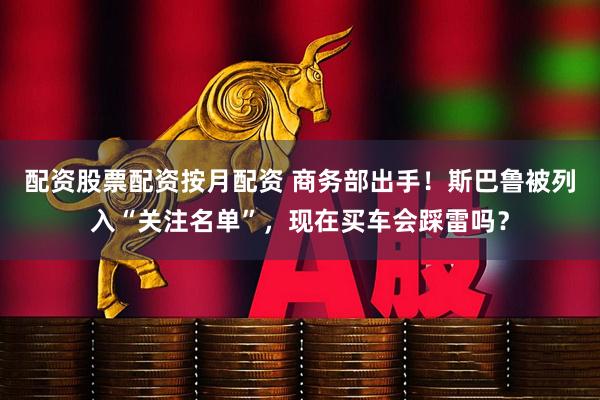 配资股票配资按月配资 商务部出手！斯巴鲁被列入“关注名单”，现在买车会踩雷吗？