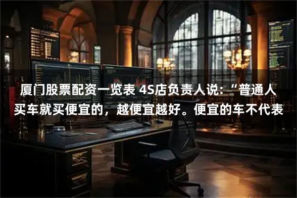 厦门股票配资一览表 4S店负责人说: “普通人买车就买便宜的，越便宜越好。便宜的车不代表