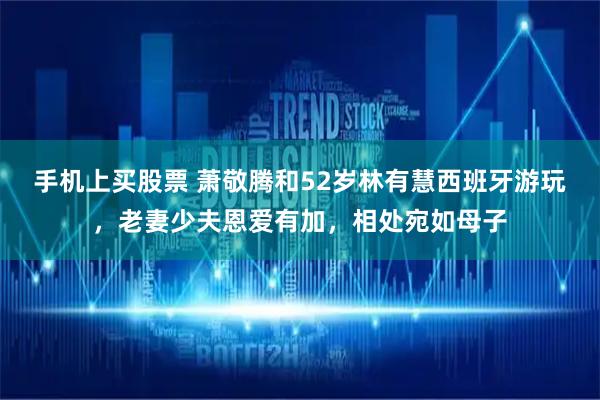 手机上买股票 萧敬腾和52岁林有慧西班牙游玩，老妻少夫恩爱有加，相处宛如母子