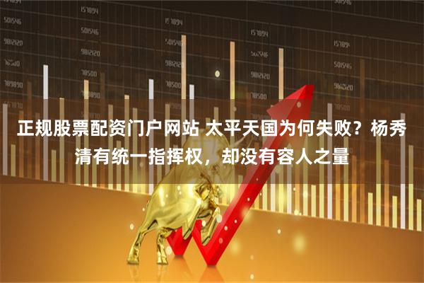 正规股票配资门户网站 太平天国为何失败？杨秀清有统一指挥权，却没有容人之量