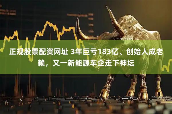 正规股票配资网址 3年巨亏183亿、创始人成老赖，又一新能源车企走下神坛