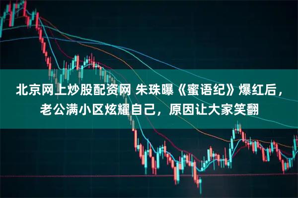 北京网上炒股配资网 朱珠曝《蜜语纪》爆红后，老公满小区炫耀自己，原因让大家笑翻