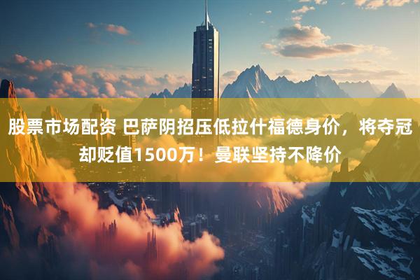 股票市场配资 巴萨阴招压低拉什福德身价，将夺冠却贬值1500万！曼联坚持不降价