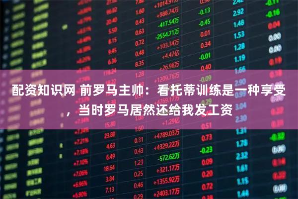 配资知识网 前罗马主帅：看托蒂训练是一种享受，当时罗马居然还给我发工资