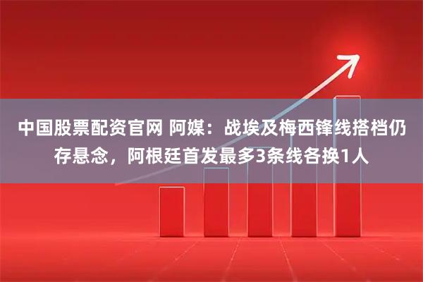 中国股票配资官网 阿媒：战埃及梅西锋线搭档仍存悬念，阿根廷首发最多3条线各换1人