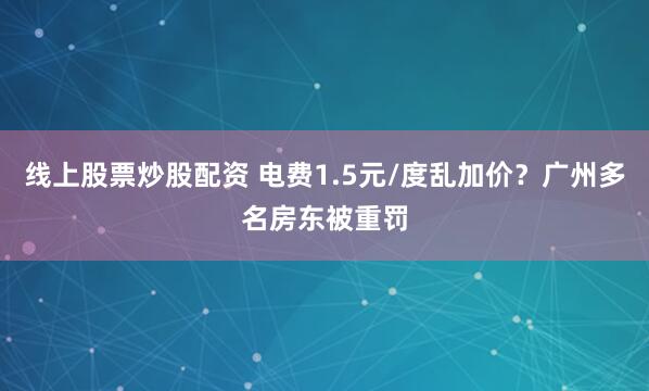 线上股票炒股配资 电费1.5元/度乱加价？广州多名房东被重罚