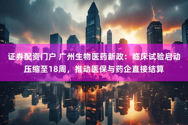 证券配资门户 广州生物医药新政：临床试验启动压缩至18周，推动医保与药企直接结算