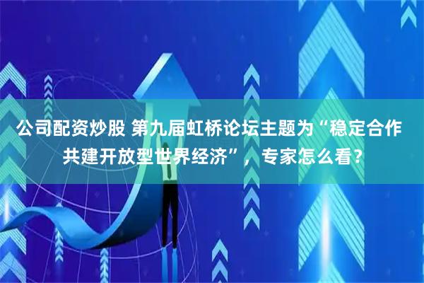 公司配资炒股 第九届虹桥论坛主题为“稳定合作 共建开放型世界经济”，专家怎么看？